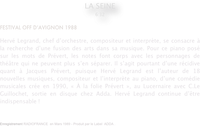 LA SEINE 
6:32

FESTIVAL OFF D’AVIGNON 1988

Hervé Legrand, chef d’orchestre, compositeur et interprète, se consacre à la recherche d’une fusion des arts dans sa musique. Pour ce piano posé sur les mots de Prévert, les notes font corps avec les personnages de théâtre qui ne peuvent plus s’en séparer. Il s’agit pourtant d’une récidive quant à Jacques Prévert, puisque Hervé Legrand est l’auteur de 18 nouvelles musiques, compositeur et l’interprète au piano, d’une comédie musicales crée en 1990, « À la folie Prévert », au Lucernaire avec C.Le Guillochet, sortie en disque chez Adda. Hervé Legrand continue d’être indispensable !
Enregistrement RADIOFRANCE  en Mars 1989 - Produit par le Label  ADDA .



