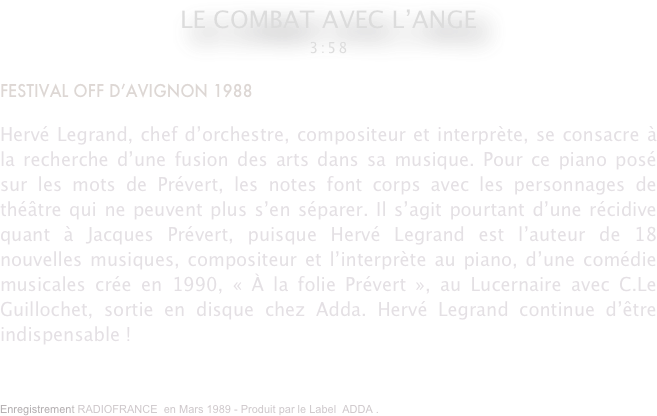 LE COMBAT AVEC L’ANGE 
3:58

FESTIVAL OFF D’AVIGNON 1988

Hervé Legrand, chef d’orchestre, compositeur et interprète, se consacre à la recherche d’une fusion des arts dans sa musique. Pour ce piano posé sur les mots de Prévert, les notes font corps avec les personnages de théâtre qui ne peuvent plus s’en séparer. Il s’agit pourtant d’une récidive quant à Jacques Prévert, puisque Hervé Legrand est l’auteur de 18 nouvelles musiques, compositeur et l’interprète au piano, d’une comédie musicales crée en 1990, « À la folie Prévert », au Lucernaire avec C.Le Guillochet, sortie en disque chez Adda. Hervé Legrand continue d’être indispensable !
Enregistrement RADIOFRANCE  en Mars 1989 - Produit par le Label  ADDA .