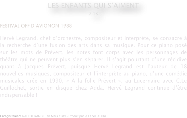 LES ENFANTS QUI S’AIMENT 
2:18

FESTIVAL OFF D’AVIGNON 1988

Hervé Legrand, chef d’orchestre, compositeur et interprète, se consacre à la recherche d’une fusion des arts dans sa musique. Pour ce piano posé sur les mots de Prévert, les notes font corps avec les personnages de théâtre qui ne peuvent plus s’en séparer. Il s’agit pourtant d’une récidive quant à Jacques Prévert, puisque Hervé Legrand est l’auteur de 18 nouvelles musiques, compositeur et l’interprète au piano, d’une comédie musicales crée en 1990, « À la folie Prévert », au Lucernaire avec C.Le Guillochet, sortie en disque chez Adda. Hervé Legrand continue d’être indispensable !
Enregistrement RADIOFRANCE  en Mars 1989 - Produit par le Label  ADDA .