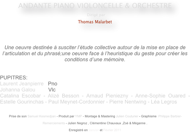 ANDANTE PIANO VIOLONCELLE & ORCHESTRE
 Dirigé par
Thomas Malarbet
                                                    
                                                                                                 


Une oeuvre destinée à susciter l’étude collective autour de la mise en place de l’articulation et du phrasé;une oeuvre face à l’heuristique du geste pour créer les conditions d’une mémoire.


PUPITRES: 
Laurent Jeanpierre   Pno
Johanna Galou         Vlc
Catalina Escobar - Alizé Besson - Arnaud Pieniezny - Anne-Sophie Ouared - Estelle Gourinchas - Paul Meynet-Cordonnier - Pierre Nentwing - Léa Legros


 Prise de son Samuel Kesmedjian - Produit par YMP - Montage & Mastering Julien Couturier - Graphisme  Philippe Barbier-

Remerciements - Julien Negroz , Clémentine Chauvaux ,Zoé & Méganne .

Enregistré en Janvier et Février 2011 