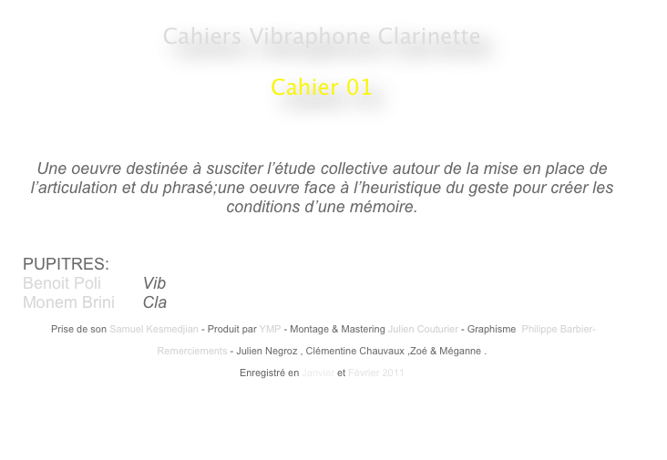 Cahiers Vibraphone Clarinette
 
Cahier 01
                                                    
                                                                                                 


Une oeuvre destinée à susciter l’étude collective autour de la mise en place de l’articulation et du phrasé;une oeuvre face à l’heuristique du geste pour créer les conditions d’une mémoire.


PUPITRES: 
Benoit Poli         Vib
Monem Brini      Cla

 Prise de son Samuel Kesmedjian - Produit par YMP - Montage & Mastering Julien Couturier - Graphisme  Philippe Barbier-

Remerciements - Julien Negroz , Clémentine Chauvaux ,Zoé & Méganne .

Enregistré en Janvier et Février 2011 