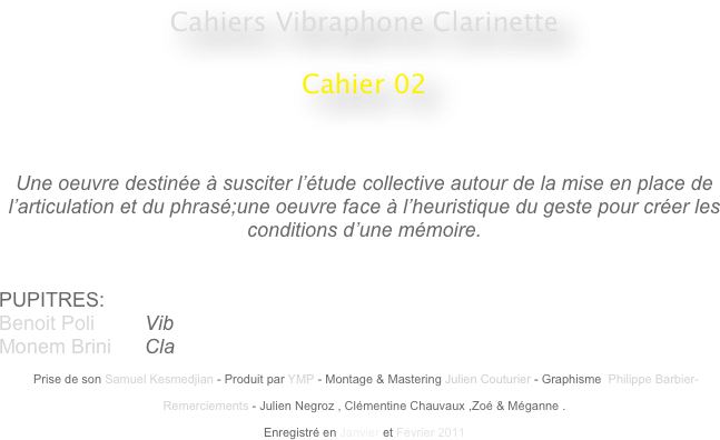 Cahiers Vibraphone Clarinette
 
Cahier 02
                                                    
                                                                                                 


Une oeuvre destinée à susciter l’étude collective autour de la mise en place de l’articulation et du phrasé;une oeuvre face à l’heuristique du geste pour créer les conditions d’une mémoire.


PUPITRES: 
Benoit Poli         Vib
Monem Brini      Cla

 Prise de son Samuel Kesmedjian - Produit par YMP - Montage & Mastering Julien Couturier - Graphisme  Philippe Barbier-

Remerciements - Julien Negroz , Clémentine Chauvaux ,Zoé & Méganne .

Enregistré en Janvier et Février 2011 