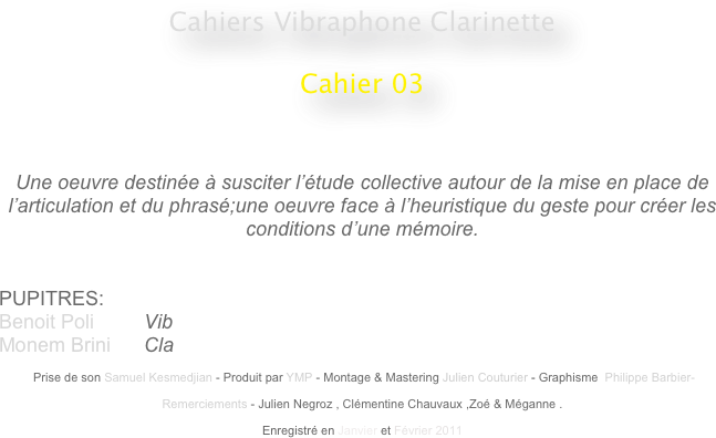 Cahiers Vibraphone Clarinette
 
Cahier 03
                                                    
                                                                                                 


Une oeuvre destinée à susciter l’étude collective autour de la mise en place de l’articulation et du phrasé;une oeuvre face à l’heuristique du geste pour créer les conditions d’une mémoire.


PUPITRES: 
Benoit Poli         Vib
Monem Brini      Cla

 Prise de son Samuel Kesmedjian - Produit par YMP - Montage & Mastering Julien Couturier - Graphisme  Philippe Barbier-

Remerciements - Julien Negroz , Clémentine Chauvaux ,Zoé & Méganne .

Enregistré en Janvier et Février 2011 