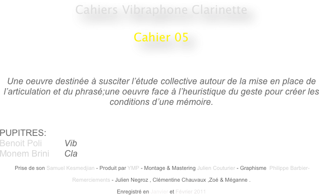 Cahiers Vibraphone Clarinette
 
Cahier 05
                                                    
                                                                                                 


Une oeuvre destinée à susciter l’étude collective autour de la mise en place de l’articulation et du phrasé;une oeuvre face à l’heuristique du geste pour créer les conditions d’une mémoire.


PUPITRES: 
Benoit Poli         Vib
Monem Brini      Cla

 Prise de son Samuel Kesmedjian - Produit par YMP - Montage & Mastering Julien Couturier - Graphisme  Philippe Barbier-

Remerciements - Julien Negroz , Clémentine Chauvaux ,Zoé & Méganne .

Enregistré en Janvier et Février 2011 