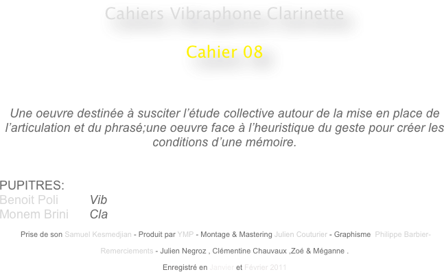 Cahiers Vibraphone Clarinette
 
Cahier 08
                                                    
                                                                                                 


Une oeuvre destinée à susciter l’étude collective autour de la mise en place de l’articulation et du phrasé;une oeuvre face à l’heuristique du geste pour créer les conditions d’une mémoire.


PUPITRES: 
Benoit Poli         Vib
Monem Brini      Cla

 Prise de son Samuel Kesmedjian - Produit par YMP - Montage & Mastering Julien Couturier - Graphisme  Philippe Barbier-

Remerciements - Julien Negroz , Clémentine Chauvaux ,Zoé & Méganne .

Enregistré en Janvier et Février 2011 
