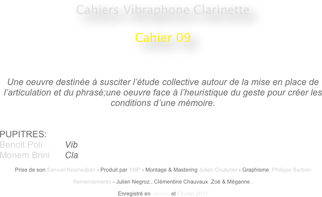 Cahiers Vibraphone Clarinette
 
Cahier 09
                                                    
                                                                                                 


Une oeuvre destinée à susciter l’étude collective autour de la mise en place de l’articulation et du phrasé;une oeuvre face à l’heuristique du geste pour créer les conditions d’une mémoire.


PUPITRES: 
Benoit Poli         Vib
Monem Brini      Cla

 Prise de son Samuel Kesmedjian - Produit par YMP - Montage & Mastering Julien Couturier - Graphisme  Philippe Barbier-

Remerciements - Julien Negroz , Clémentine Chauvaux ,Zoé & Méganne .

Enregistré en Janvier et Février 2011 
