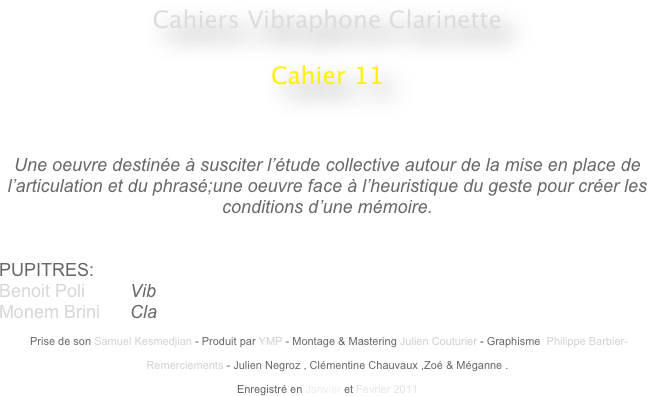 Cahiers Vibraphone Clarinette
 
Cahier 11
                                                    
                                                                                                 


Une oeuvre destinée à susciter l’étude collective autour de la mise en place de l’articulation et du phrasé;une oeuvre face à l’heuristique du geste pour créer les conditions d’une mémoire.


PUPITRES: 
Benoit Poli         Vib
Monem Brini      Cla

 Prise de son Samuel Kesmedjian - Produit par YMP - Montage & Mastering Julien Couturier - Graphisme  Philippe Barbier-

Remerciements - Julien Negroz , Clémentine Chauvaux ,Zoé & Méganne .

Enregistré en Janvier et Février 2011 