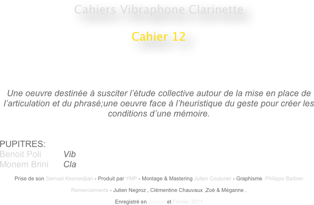 Cahiers Vibraphone Clarinette
 
Cahier 12

                                                    
                                                                                                 


Une oeuvre destinée à susciter l’étude collective autour de la mise en place de l’articulation et du phrasé;une oeuvre face à l’heuristique du geste pour créer les conditions d’une mémoire.


PUPITRES: 
Benoit Poli         Vib
Monem Brini      Cla

 Prise de son Samuel Kesmedjian - Produit par YMP - Montage & Mastering Julien Couturier - Graphisme  Philippe Barbier-

Remerciements - Julien Negroz , Clémentine Chauvaux ,Zoé & Méganne .

Enregistré en Janvier et Février 2011 