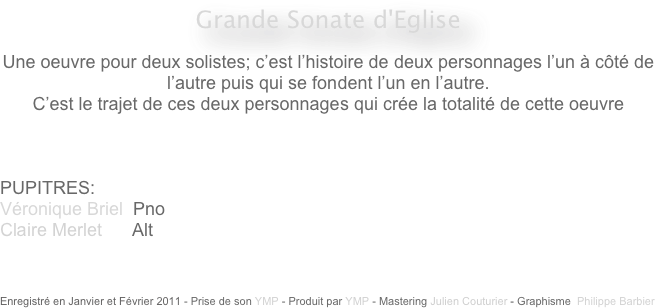 Grande Sonate d'Eglise 

Une oeuvre pour deux solistes; c’est l’histoire de deux personnages l’un à côté de l’autre puis qui se fondent l’un en l’autre.
C’est le trajet de ces deux personnages qui crée la totalité de cette oeuvre



PUPITRES: 
Véronique Briel  Pno
Claire Merlet      Alt



Enregistré en Janvier et Février 2011 - Prise de son YMP - Produit par YMP - Mastering Julien Couturier - Graphisme  Philippe Barbier
