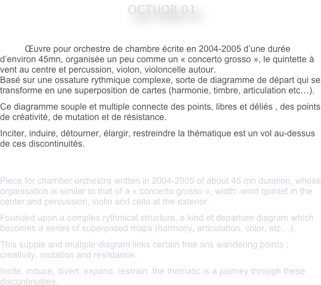 










OCTUOR 01
 

                Œuvre pour orchestre de chambre écrite en 2004-2005 d’une durée d’environ 45mn, organisée un peu comme un « concerto grosso », le quintette à vent au centre et percussion, violon, violoncelle autour.
Basé sur une ossature rythmique complexe, sorte de diagramme de départ qui se transforme en une superposition de cartes (harmonie, timbre, articulation etc…).
Ce diagramme souple et multiple connecte des points, libres et déliés , des points  de créativité, de mutation et de résistance.
Inciter, induire, détourner, élargir, restreindre la thématique est un vol au-dessus de ces discontinuités.


Piece for chamber orchestra written in 2004-2005 of about 45 mn duration, whose organisation is similar to that of a « concerto grosso », width  wind quintet in the center and percussion, violin and cello at the exterior.
Founded upon a complex rythmical structure, a kind of departure diagram which becomes a series of superposed maps (harmony, articulation, color, etc…).
This supple and multiple diagram links certain free ans wandering points ; creativity, mutation and resistance.
Incite, induce, divert, expand, restrain  the thematic is a journey through these discontinuities.
                                    
                                                                                                 


