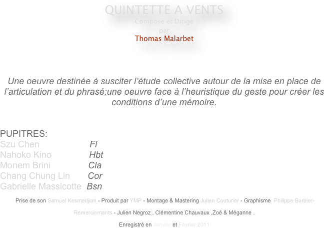 QUINTETTE A VENTS
Composé et Dirigé
par
Thomas Malarbet
                                                    
                                                                                                 


Une oeuvre destinée à susciter l’étude collective autour de la mise en place de l’articulation et du phrasé;une oeuvre face à l’heuristique du geste pour créer les conditions d’une mémoire.


PUPITRES: 
Szu Chen                    Fl
Nahoko Kino               Hbt
Monem Brini               Cla
Chang Chung Lin       Cor
Gabrielle Massicotte  Bsn

 Prise de son Samuel Kesmedjian - Produit par YMP - Montage & Mastering Julien Couturier - Graphisme  Philippe Barbier-

Remerciements - Julien Negroz , Clémentine Chauvaux ,Zoé & Méganne .

Enregistré en Janvier et Février 2011 