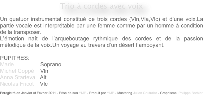 Trio à cordes avec voix

Un quatuor instrumental constitué de trois cordes (Vln,Vla,Vlc) et d’une voix.La partie vocale est interprétable par une femme comme par un homme à condition de la transposer.
L’émotion naît de l’arqueboutage rythmique des cordes et de la passion mélodique de la voix.Un voyage au travers d’un désert flamboyant.

PUPITRES: 
Marie                 Soprano
Michel Coppé    Vln
Anna Starteva   Alt
Nicolas Fricot    Vlc

Enregistré en Janvier et Février 2011 - Prise de son YMP - Produit par YMP - Mastering Julien Couturier - Graphisme  Philippe Barbier