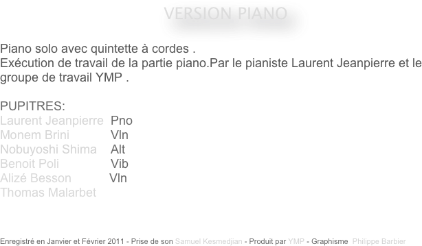 










VERSION PIANO
 
Piano solo avec quintette à cordes .
Exécution de travail de la partie piano.Par le pianiste Laurent Jeanpierre et le groupe de travail YMP .

PUPITRES: 
Laurent Jeanpierre  Pno
Monem Brini            Vln
Nobuyoshi Shima    Alt
Benoit Poli               Vib
Alizé Besson           Vln
Thomas Malarbet    



Enregistré en Janvier et Février 2011 - Prise de son Samuel Kesmedjian - Produit par YMP - Graphisme  Philippe Barbier
                                    
                                                                                                 


