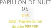 PAPILLON DE NUIT
05
0:45
2002 : Papillon de nuit                
de John PEPPER


