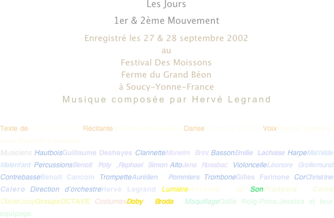 Les Jours
1er & 2ème Mouvement
Enregistré les 27 & 28 septembre 2002
au 
Festival Des Moissons
Ferme du Grand Béon
à Soucy-Yonne-France
Musique composée par Hervé Legrand

Texte deThierry Paillard RécitanteCaroline Boisgallais DanseSandrine Buring VoixMyriam Djemour Jean Raphael Lavandier
Musiciens HautboisGuillaume Deshayes ClarinetteMonelm Brini BassonEmilie Lachaise HarpeMathilde Malenfant PercussionsBenoit Poly ,Raphael Simon AltoJens Rossbac VioloncelleLéonore Grollemund ContrebasseBenoit Cancoin TrompetteAurélien Pommiers TromboneGilles Farinone CorChristine Calero Direction d’orchestreHervé Legrand LumièreAntonio Gil SonFrançois Come OlivierJouyGroupeOCTAVE CostumesDoby Broda MaquillageOdile Rolg-Pons,Jessica et leur équipage.

